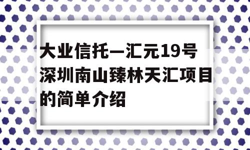 大业信托—汇元19号深圳南山臻林天汇项目的简单介绍