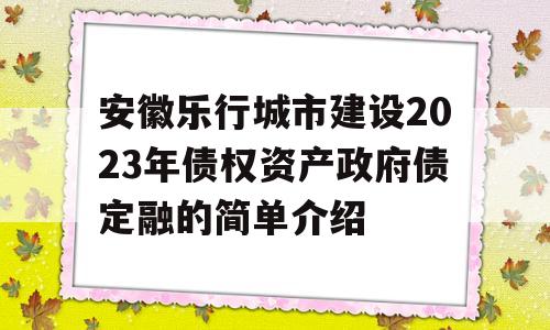 安徽乐行城市建设2023年债权资产政府债定融的简单介绍