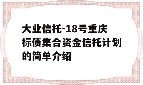 大业信托-18号重庆标债集合资金信托计划的简单介绍