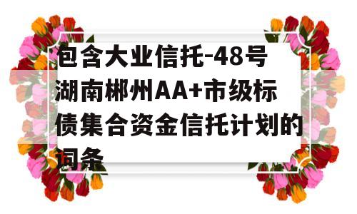 包含大业信托-48号湖南郴州AA+市级标债集合资金信托计划的词条