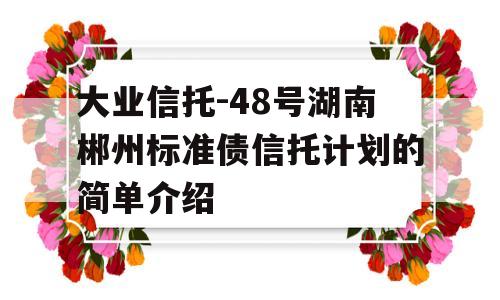 大业信托-48号湖南郴州标准债信托计划的简单介绍