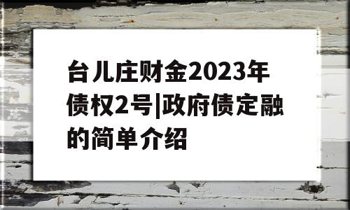 台儿庄财金2023年债权2号|政府债定融的简单介绍