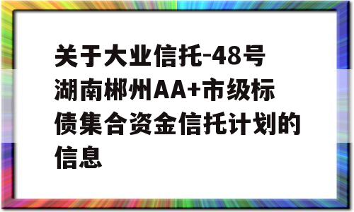 关于大业信托-48号湖南郴州AA+市级标债集合资金信托计划的信息