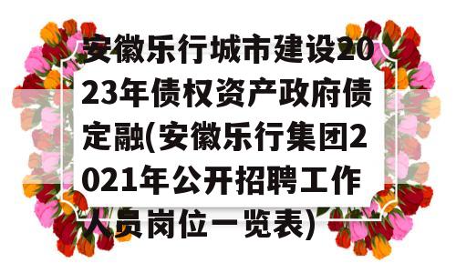 安徽乐行城市建设2023年债权资产政府债定融(安徽乐行集团2021年公开招聘工作人员岗位一览表)