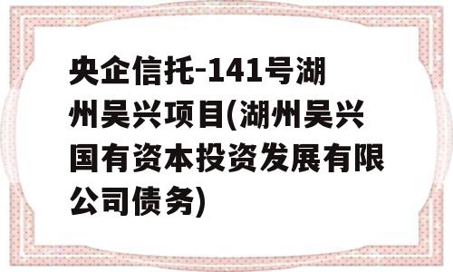 央企信托-141号湖州吴兴项目(湖州吴兴国有资本投资发展有限公司债务)