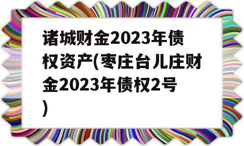 诸城财金2023年债权资产(枣庄台儿庄财金2023年债权2号)