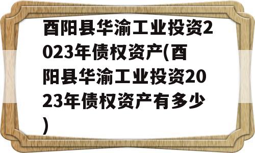 酉阳县华渝工业投资2023年债权资产(酉阳县华渝工业投资2023年债权资产有多少)