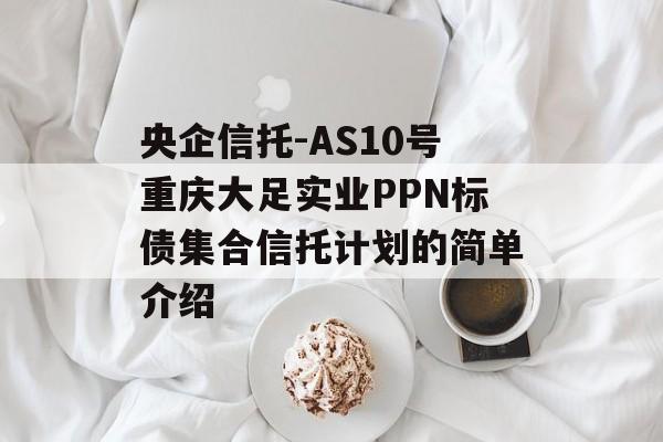 央企信托-AS10号重庆大足实业PPN标债集合信托计划的简单介绍