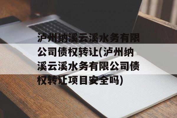 泸州纳溪云溪水务有限公司债权转让(泸州纳溪云溪水务有限公司债权转让项目安全吗)