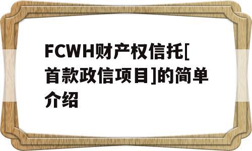 FCWH财产权信托[首款政信项目]的简单介绍