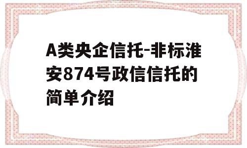 A类央企信托-非标淮安874号政信信托的简单介绍