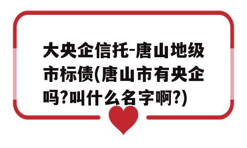 大央企信托-唐山地级市标债(唐山市有央企吗?叫什么名字啊?)