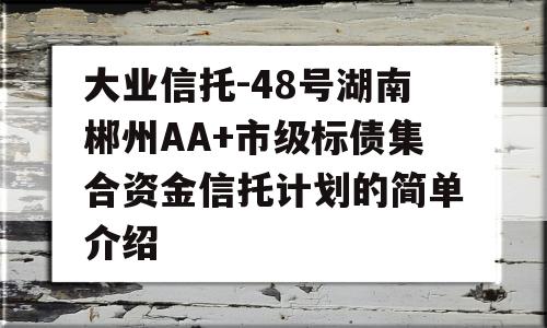 大业信托-48号湖南郴州AA+市级标债集合资金信托计划的简单介绍