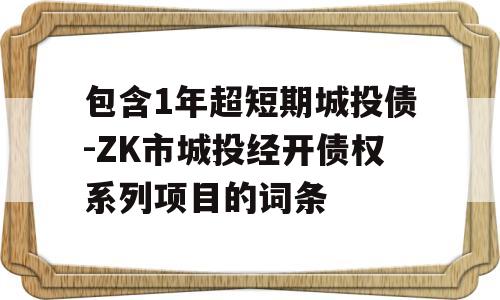 包含1年超短期城投债-ZK市城投经开债权系列项目的词条