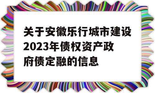 关于安徽乐行城市建设2023年债权资产政府债定融的信息