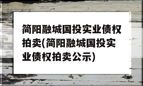 简阳融城国投实业债权拍卖(简阳融城国投实业债权拍卖公示)