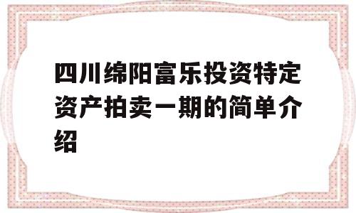 四川绵阳富乐投资特定资产拍卖一期的简单介绍