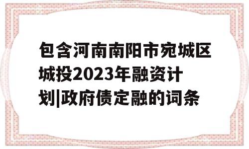 包含河南南阳市宛城区城投2023年融资计划|政府债定融的词条