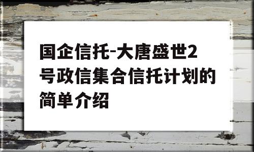 国企信托-大唐盛世2号政信集合信托计划的简单介绍