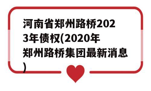 河南省郑州路桥2023年债权(2020年郑州路桥集团最新消息)