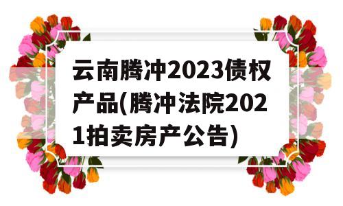 云南腾冲2023债权产品(腾冲法院2021拍卖房产公告)