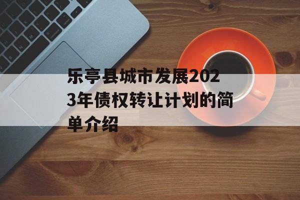 乐亭县城市发展2023年债权转让计划的简单介绍