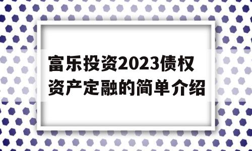 富乐投资2023债权资产定融的简单介绍