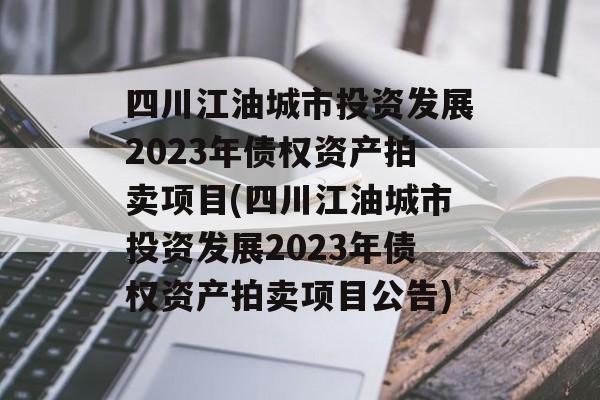 四川江油城市投资发展2023年债权资产拍卖项目(四川江油城市投资发展2023年债权资产拍卖项目公告)