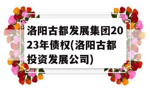 洛阳古都发展集团2023年债权(洛阳古都投资发展公司)