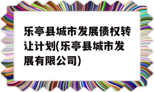 乐亭县城市发展债权转让计划(乐亭县城市发展有限公司)