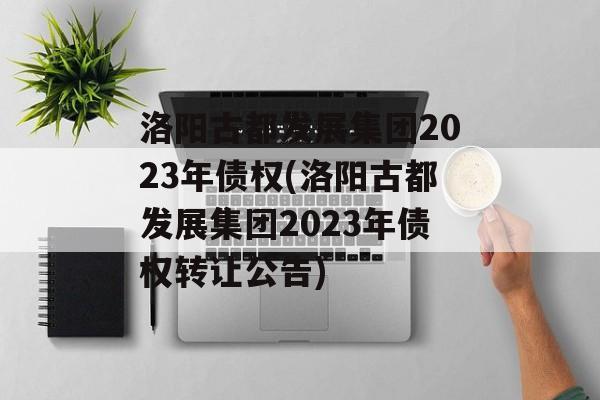 洛阳古都发展集团2023年债权(洛阳古都发展集团2023年债权转让公告)