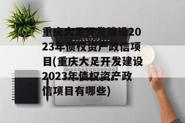 重庆大足开发建设2023年债权资产政信项目(重庆大足开发建设2023年债权资产政信项目有哪些)