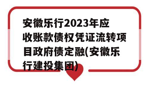 安徽乐行2023年应收账款债权凭证流转项目政府债定融(安徽乐行建投集团)