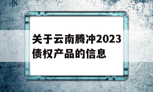 关于云南腾冲2023债权产品的信息