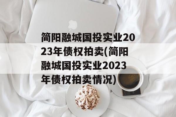 简阳融城国投实业2023年债权拍卖(简阳融城国投实业2023年债权拍卖情况)