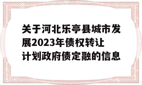 关于河北乐亭县城市发展2023年债权转让计划政府债定融的信息