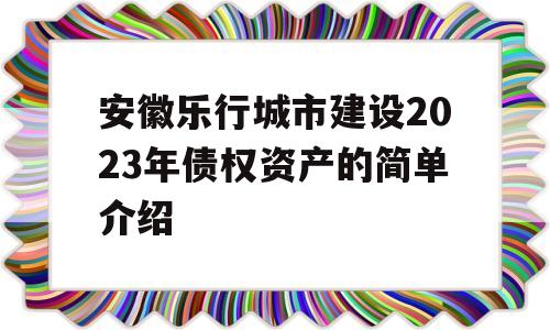 安徽乐行城市建设2023年债权资产的简单介绍