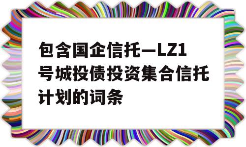 包含国企信托—LZ1号城投债投资集合信托计划的词条