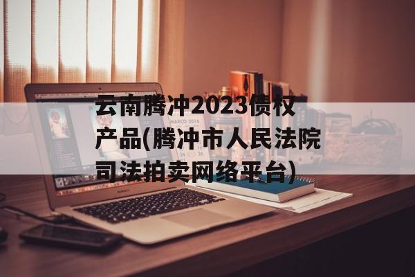 云南腾冲2023债权产品(腾冲市人民法院司法拍卖网络平台)