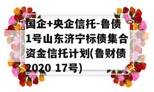 国企+央企信托-鲁债1号山东济宁标债集合资金信托计划(鲁财债2020 17号)