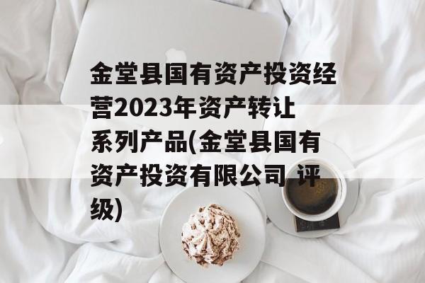 金堂县国有资产投资经营2023年资产转让系列产品(金堂县国有资产投资有限公司 评级)