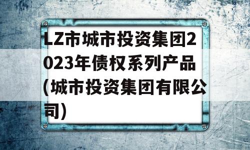 LZ市城市投资集团2023年债权系列产品(城市投资集团有限公司)