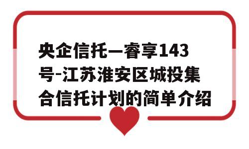 央企信托—睿享143号-江苏淮安区城投集合信托计划的简单介绍