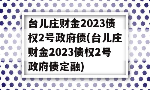 台儿庄财金2023债权2号政府债(台儿庄财金2023债权2号政府债定融)