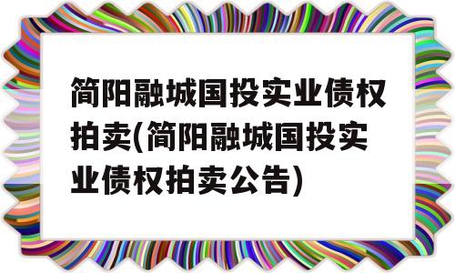 简阳融城国投实业债权拍卖(简阳融城国投实业债权拍卖公告)