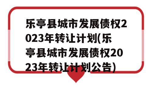 乐亭县城市发展债权2023年转让计划(乐亭县城市发展债权2023年转让计划公告)