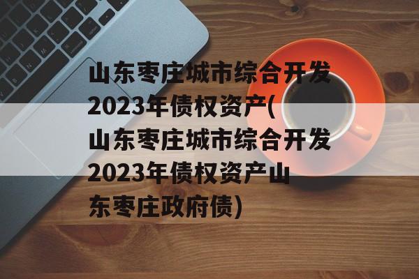 山东枣庄城市综合开发2023年债权资产(山东枣庄城市综合开发2023年债权资产山东枣庄政府债)