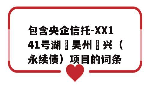 包含央企信托-XX141号湖‮吴州‬兴（永续债）项目的词条