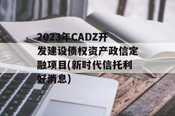 2023年CADZ开发建设债权资产政信定融项目(新时代信托利好消息)