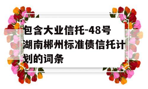 包含大业信托-48号湖南郴州标准债信托计划的词条